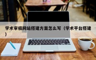 学术审稿网站搭建方案怎么写（学术平台搭建）
