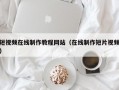 短视频在线制作教程网站（在线制作短片视频）