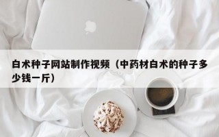 白术种子网站制作视频（中药材白术的种子多少钱一斤）