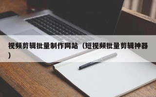 视频剪辑批量制作网站（短视频批量剪辑神器）